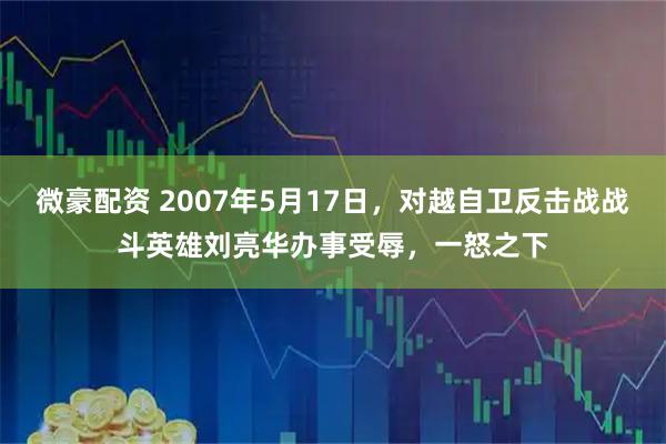 微豪配资 2007年5月17日，对越自卫反击战战斗英雄刘亮华办事受辱，一怒之下