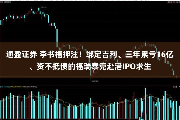 通盈证券 李书福押注！绑定吉利、三年累亏16亿、资不抵债的福瑞泰克赴港IPO求生