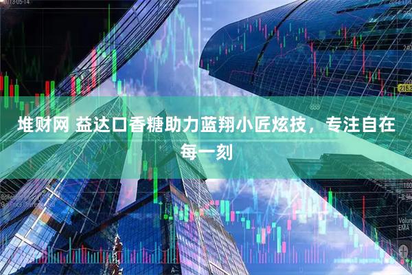 堆财网 益达口香糖助力蓝翔小匠炫技，专注自在每一刻