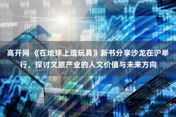 高开网 《在地球上造玩具》新书分享沙龙在沪举行，探讨文旅产业的人文价值与未来方向