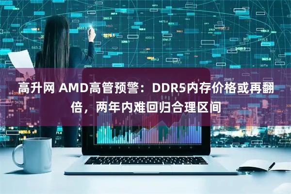高升网 AMD高管预警：DDR5内存价格或再翻倍，两年内难回归合理区间