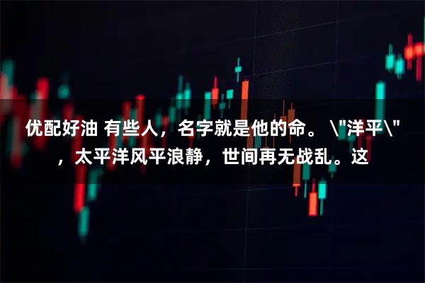 优配好油 有些人，名字就是他的命。 ＂洋平＂，太平洋风平浪静，世间再无战乱。这