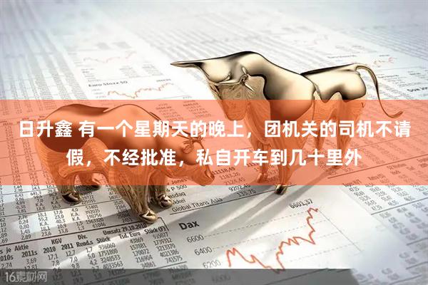 日升鑫 有一个星期天的晚上，团机关的司机不请假，不经批准，私自开车到几十里外