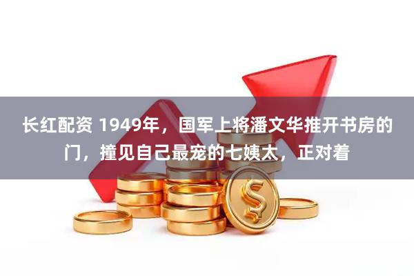 长红配资 1949年，国军上将潘文华推开书房的门，撞见自己最宠的七姨太，正对着