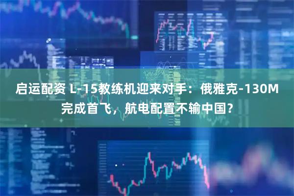 启运配资 L-15教练机迎来对手：俄雅克-130M完成首飞，航电配置不输中国？
