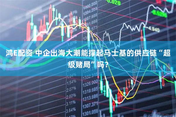 鸿E配资 中企出海大潮能撑起马士基的供应链“超级赌局”吗？