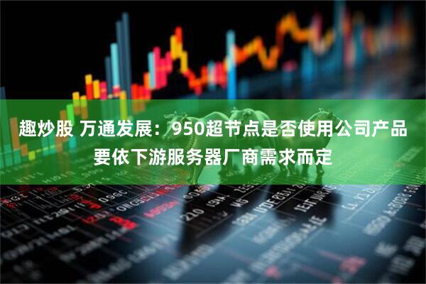 趣炒股 万通发展：950超节点是否使用公司产品要依下游服务器厂商需求而定