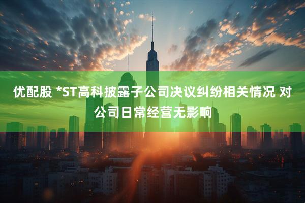 优配股 *ST高科披露子公司决议纠纷相关情况 对公司日常经营无影响