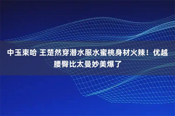 中玉束哈 王楚然穿潜水服水蜜桃身材火辣！优越腰臀比太曼妙美爆了