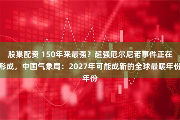股巢配资 150年来最强？超强厄尔尼诺事件正在形成，中国气象局：2027年可能成新的全球最暖年份